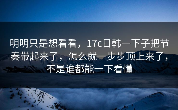 明明只是想看看，17c日韩一下子把节奏带起来了，怎么就一步步顶上来了，不是谁都能一下看懂