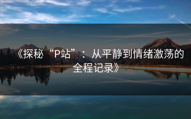 《探秘“P站”:从平静到情绪激荡的全程记录》 《探秘“P站”:从平静到情绪激荡的全程记录》