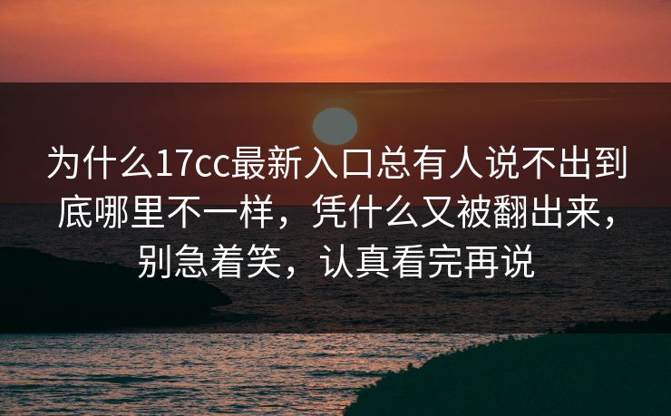 为什么17cc最新入口总有人说不出到底哪里不一样，凭什么又被翻出来，别急着笑，认真看完再说