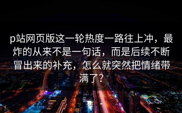 p站网页版这一轮热度一路往上冲，最炸的从来不是一句话，而是后续不断冒出来的补充，怎么就突然把情绪带满了？