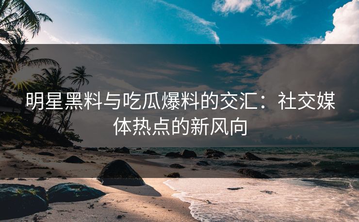 明星黑料与吃瓜爆料的交汇：社交媒体热点的新风向
