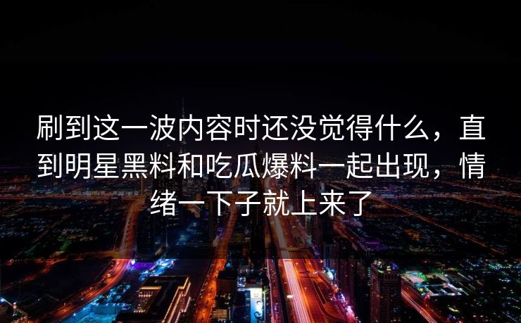 刷到这一波内容时还没觉得什么，直到明星黑料和吃瓜爆料一起出现，情绪一下子就上来了