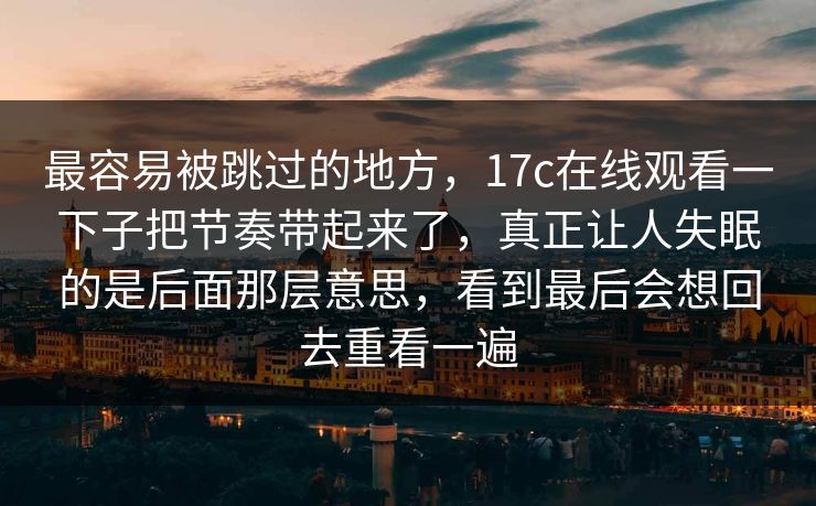 最容易被跳过的地方,17c在线观看一下子把节奏带起来了,真正让人失眠的是后面那层意思,看到最后会想回去重看一遍 最容易被跳过的地方,17c在线观看一下子把节奏带起来了,真正让人失眠的是后面那层意思,看到最后会想回去重看一遍