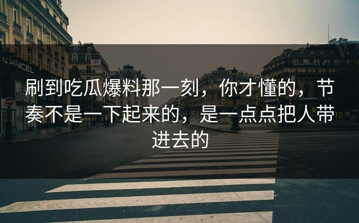 刷到吃瓜爆料那一刻，你才懂的，节奏不是一下起来的，是一点点把人带进去的