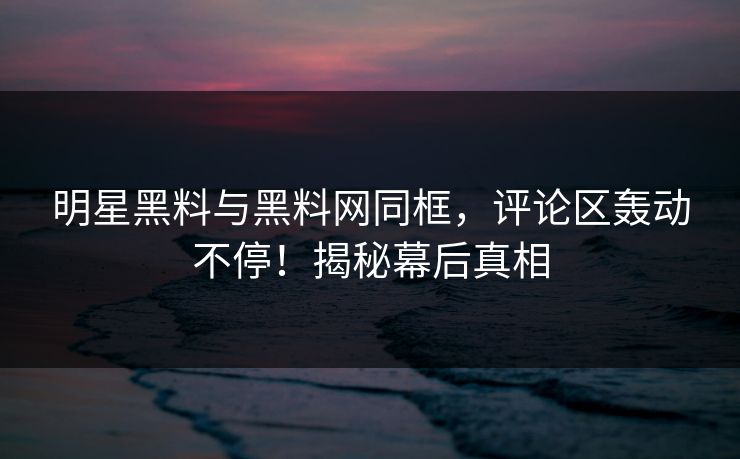 明星黑料与黑料网同框，评论区轰动不停！揭秘幕后真相