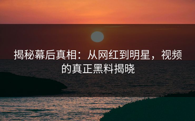 揭秘幕后真相：从网红到明星，视频的真正黑料揭晓
