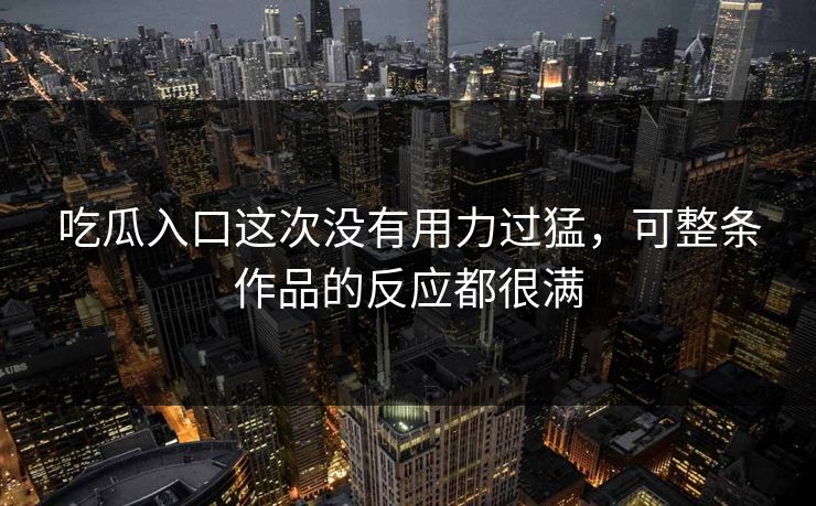 吃瓜入口这次没有用力过猛,可整条作品的反应都很满 吃瓜入口这次没有用力过猛,可整条作品的反应都很满